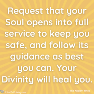 Quote image that states, Request that your Soul opens into full service to keep you safe, and follow its guidance as best you can. Your Divinity will heal you.